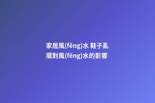 家居風(fēng)水 鞋子亂擺對風(fēng)水的影響